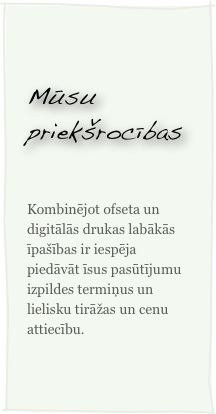 Mūsu priekšrocības

Kombinējot ofseta un digitālās drukas labākās īpašības ir iespēja piedāvāt īsus pasūtījumu izpildes termiņus un lielisku tirāžas un cenu attiecību.